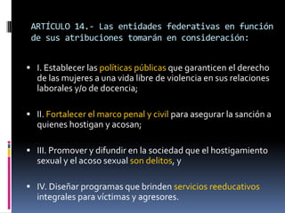 ARTÍCULO 14.- Las entidades federativas en función de sus atribuciones tomarán en consideración:I. Establecer las políticas públicas que garanticen el derecho de las mujeres a una vida libre de violencia en sus relaciones laborales y/o de docencia;II. Fortalecer el marco penal y civil para asegurar la sanción a quienes hostigan y acosan;III. Promover y difundir en la sociedad que el hostigamiento sexual y el acoso sexual son delitos, yIV. Diseñar programas que brinden servicios reeducativos integrales para víctimas y agresores.