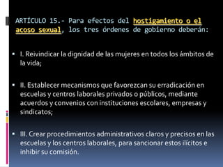 ARTÍCULO 15.- Para efectos del hostigamiento o el acoso sexual, los tres órdenes de gobierno deberán:I. Reivindicar la dignidad de las mujeres en todos los ámbitos de la vida;II. Establecer mecanismos que favorezcan su erradicación en escuelas y centros laborales privados o públicos, mediante acuerdos y convenios con instituciones escolares, empresas y sindicatos;III. Crear procedimientos administrativos claros y precisos en las escuelas y los centros laborales, para sancionar estos ilícitos e inhibir su comisión.