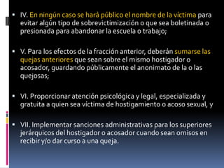 IV. En ningún caso se hará público el nombre de la víctima para evitar algún tipo de sobrevictimización o que sea boletinada o presionada para abandonar la escuela o trabajo;V. Para los efectos de la fracción anterior, deberán sumarse las quejas anteriores que sean sobre el mismo hostigador o acosador, guardando públicamente el anonimato de la o las quejosas;VI. Proporcionar atención psicológica y legal, especializada y gratuita a quien sea víctima de hostigamiento o acoso sexual, yVII. Implementar sanciones administrativas para los superiores jerárquicos del hostigador o acosador cuando sean omisos en recibir y/o dar curso a una queja.