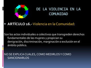 DE LA VIOLENCIA EN LA COMUNIDADARTÍCULO 16.-Violencia en la Comunidad: Son los actos individuales o colectivos que transgreden derechos fundamentales de las mujeres y propician su denigración, discriminación, marginación o exclusión en el ámbito público.NO SE EXPLICA CUALES, COMO MEDIRLOS Y COMO SANCIONARLOS