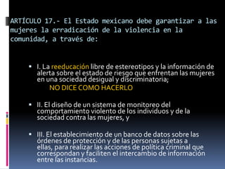 ARTÍCULO 17.- El Estado mexicano debe garantizar a las mujeres la erradicación de la violencia en la comunidad, a través de:I. La reeducación libre de estereotipos y la información de alerta sobre el estado de riesgo que enfrentan las mujeres en una sociedad desigual y discriminatoria; 		NO DICE COMO HACERLOII. El diseño de un sistema de monitoreo del comportamiento violento de los individuos y de la sociedad contra las mujeres, yIII. El establecimiento de un banco de datos sobre las órdenes de protección y de las personas sujetas a ellas, para realizar las acciones de política criminal que correspondan y faciliten el intercambio de información entre las instancias.