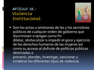 ARTÍCULO 18.- Violencia InstitucionalSon los actos u omisiones de las y los servidores públicos de cualquier orden de gobierno que discriminen o tengan como fin dilatar, obstaculizar o impedir el goce y ejercicio de los derechos humanos de las mujeres así como su acceso al disfrute de políticas públicas destinadas a prevenir, atender, investigar, sancionar y erradicar los diferentes tipos de violencia.