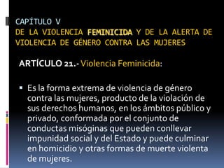 CAPÍTULO VDE LA VIOLENCIA FEMINICIDA Y DE LA ALERTA DE VIOLENCIA DE GÉNERO CONTRA LAS MUJERESARTÍCULO 21.-Violencia Feminicida: Es la forma extrema de violencia de género contra las mujeres, producto de la violación de sus derechos humanos, en los ámbitos público y privado, conformada por el conjunto de conductas misóginas que pueden conllevar impunidad social y del Estado y puede culminar en homicidio y otras formas de muerte violenta de mujeres.
