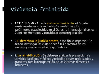 Violencia feminicidaARTÍCULO 26.- Ante la violencia feminicida, el Estado mexicano deberá resarcir el daño conforme a los parámetros establecidos en el Derecho Internacional de los Derechos Humanos y considerar como reparación:I. El derecho a la justicia pronta, expedita e imparcial: Se deben investigar las violaciones a los derechos de las mujeres y sancionar a los responsables;II. La rehabilitación: Se debe garantizar la prestación de servicios jurídicos, médicos y psicológicos especializados y gratuitos para la recuperación de las víctimas directas o indirectas;