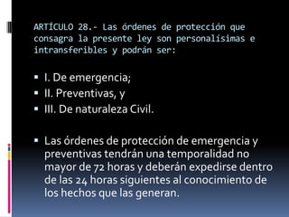 ARTÍCULO 28.- Las órdenes de protección que consagra la presente ley son personalísimas e intransferibles y podrán ser:I. De emergencia;II. Preventivas, yIII. De naturaleza Civil.Las órdenes de protección de emergencia y preventivas tendrán una temporalidad no mayor de 72 horas y deberán expedirse dentro de las 24 horas siguientes al conocimiento de los hechos que las generan.