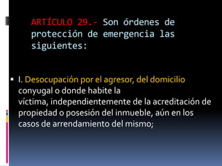 ARTÍCULO 29.- Son órdenes de protección de emergencia las siguientes:I. Desocupación por el agresor, del domicilio conyugal o donde habite la víctima, independientemente de la acreditación de propiedad o posesión del inmueble, aún en los casos de arrendamiento del mismo;