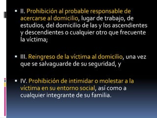II. Prohibición al probable responsable de acercarse al domicilio, lugar de trabajo, de estudios, del domicilio de las y los ascendientes y descendientes o cualquier otro que frecuente la víctima;III. Reingreso de la víctima al domicilio, una vez que se salvaguarde de su seguridad, yIV. Prohibición de intimidar o molestar a la víctima en su entorno social, así como a cualquier integrante de su familia.