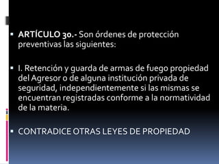 ARTÍCULO 30.- Son órdenes de protección preventivas las siguientes:I. Retención y guarda de armas de fuego propiedad del Agresor o de alguna institución privada de seguridad, independientemente si las mismas se encuentran registradas conforme a la normatividad de la materia.CONTRADICE OTRAS LEYES DE PROPIEDAD