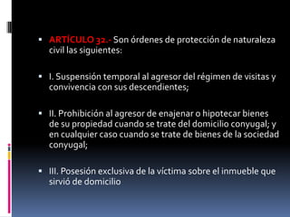 ARTÍCULO 32.- Son órdenes de protección de naturaleza civil las siguientes:I. Suspensión temporal al agresor del régimen de visitas y convivencia con sus descendientes;II. Prohibición al agresor de enajenar o hipotecar bienes de su propiedad cuando se trate del domicilio conyugal; y en cualquier caso cuando se trate de bienes de la sociedad conyugal;III. Posesión exclusiva de la víctima sobre el inmueble que sirvió de domicilio 