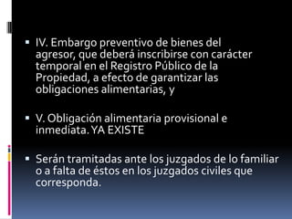 IV. Embargo preventivo de bienes del agresor, que deberá inscribirse con carácter temporal en el Registro Público de la Propiedad, a efecto de garantizar las obligaciones alimentarias, yV. Obligación alimentaria provisional e inmediata. YA EXISTESerán tramitadas ante los juzgados de lo familiar o a falta de éstos en los juzgados civiles que corresponda.