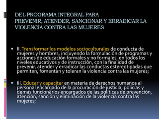 DEL PROGRAMA INTEGRAL PARA PREVENIR, ATENDER, SANCIONAR Y ERRADICAR LA VIOLENCIA CONTRA LAS MUJERESII. Transformar los modelos socioculturales de conducta de mujeres y hombres, incluyendo la formulación de programas y acciones de educación formales y no formales, en todos los niveles educativos y de instrucción, con la finalidad de prevenir, atender y erradicar las conductas estereotipadas que permiten, fomentan y toleran la violencia contra las mujeres;III. Educar y capacitar en materia de derechos humanos al personal encargado de la procuración de justicia, policías y demás funcionarios encargados de las políticas de prevención, atención, sanción y eliminación de la violencia contra las mujeres;