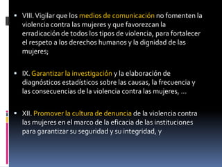 VIII. Vigilar que los medios de comunicación no fomenten la violencia contra las mujeres y que favorezcan la erradicación de todos los tipos de violencia, para fortalecer el respeto a los derechos humanos y la dignidad de las mujeres;IX. Garantizar la investigación y la elaboración de diagnósticos estadísticos sobre las causas, la frecuencia y las consecuencias de la violencia contra las mujeres, …XII. Promover la cultura de denuncia de la violencia contra las mujeres en el marco de la eficacia de las instituciones para garantizar su seguridad y su integridad, y