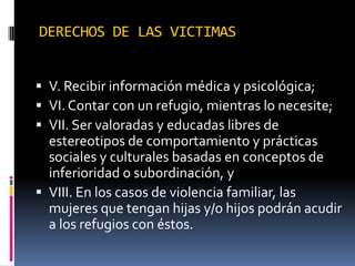 DERECHOS DE LAS VICTIMASV. Recibir información médica y psicológica;VI. Contar con un refugio, mientras lo necesite;VII. Ser valoradas y educadas libres de estereotipos de comportamiento y prácticas sociales y culturales basadas en conceptos de inferioridad o subordinación, yVIII. En los casos de violencia familiar, las mujeres que tengan hijas y/o hijos podrán acudir a los refugios con éstos.