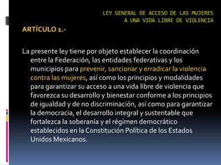 LEY GENERAL DE ACCESO DE LAS MUJERES A UNA VIDA LIBRE DE VIOLENCIAARTÍCULO 1.-La presente ley tiene por objeto establecer la coordinación entre la Federación, las entidades federativas y los municipios para prevenir, sancionar y erradicar la violencia contra las mujeres, así como los principios y modalidades para garantizar su acceso a una vida libre de violencia que favorezca su desarrollo y bienestar conforme a los principios de igualdad y de no discriminación, así como para garantizar la democracia, el desarrollo integral y sustentable que fortalezca la soberanía y el régimen democrático establecidos en la Constitución Política de los Estados Unidos Mexicanos.