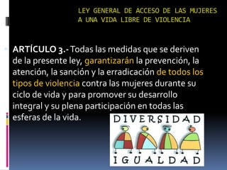 LEY GENERAL DE ACCESO DE LAS MUJERES A UNA VIDA LIBRE DE VIOLENCIAARTÍCULO 3.- Todas las medidas que se deriven de la presente ley, garantizarán la prevención, la atención, la sanción y la erradicación de todos los tipos de violencia contra las mujeres durante su ciclo de vida y para promover su desarrollo integral y su plena participación en todas las esferas de la vida.