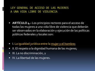 LEY GENERAL DE ACCESO DE LAS MUJERES A UNA VIDA LIBRE DE VIOLENCIAARTÍCULO 4.- Los principios rectores para el acceso de todas las mujeres a una vida libre de violencia que deberán ser observados en la elaboración y ejecución de las políticas públicas federales y locales son:I. La igualdad jurídica entre la mujer y el hombre;II. El respeto a la dignidad humana de las mujeres;III. La no discriminación, yIV. La libertad de las mujeres.