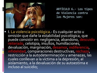ARTÍCULO 6.- Los tipos de Violencia contra las Mujeres son:I. La violencia psicológica.- Es cualquier acto u omisión que dañe la estabilidad psicológica, que puede consistir en: negligencia, abandono, descuido reiterado, celotipia, insultos, humillaciones, devaluación, marginación, desamor, indiferencia, infidelidad, comparaciones destructivas, rechazo, restricción a la autodeterminación y amenazas, las cuales conllevan a la víctima a la depresión, al aislamiento, a la devaluación de su autoestima e incluso al suicidio;