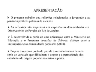 APRESENTAÇÃO
 O presente trabalho traz reflexões relacionados a juventude e as
possíveis políticas públicas da mesmas.

 As reflexões são inspiradas em experiências desenvolvidas em
Observatórios de Favelas do Rio de Janeiro.

 É desenvolvida a partir de uma articulação entre o Ministério de
Educação e o Programa conexões de Saberes: diálogo entre a
universidade e as comunidades populares (2004).

 Projeto teve como ponto de partida o reconhecimento de uma
serie de variáveis que dificultam o acesso e a permanência dos
estudantes de origem popular no ensino superior.
 