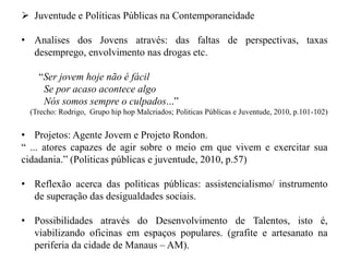 Juventude e Políticas Públicas na Contemporaneidade

• Analises dos Jovens através: das faltas de perspectivas, taxas
  desemprego, envolvimento nas drogas etc.

    “Ser jovem hoje não é fácil
     Se por acaso acontece algo
     Nós somos sempre o culpados...”
  (Trecho: Rodrigo, Grupo hip hop Malcriados; Politicas Públicas e Juventude, 2010, p.101-102)


• Projetos: Agente Jovem e Projeto Rondon.
“ ... atores capazes de agir sobre o meio em que vivem e exercitar sua
cidadania.” (Politicas públicas e juventude, 2010, p.57)

• Reflexão acerca das politicas públicas: assistencialismo/ instrumento
  de superação das desigualdades sociais.

• Possibilidades através do Desenvolvimento de Talentos, isto é,
  viabilizando oficinas em espaços populares. (grafite e artesanato na
  periferia da cidade de Manaus – AM).
 