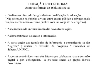 EDUCAÇÃO E TECNOLOGIA:
                 As novas formas de exclusão social

• Os diversos níveis de desigualdade na qualificação da educação;
( Não se resume na simples divisão entre ensino público e privado, mais
compreender também o ensino público com um conjunto heterogêneo).

• As tendências de universalização das novas tecnologias.

• A democratização do acesso a informação.

• A socialização das tecnologias de informação e comunicação se faz
  “urgente” ( destaca os bolsistas do Programa “ Conexões de
  Saberes/UNIRIO).

• Aspectos econômicos - um dos fatores que colaboram para a exclusão
  digital e por, conseguinte, a exclusão social de grupos menos
  favorecidos.
 