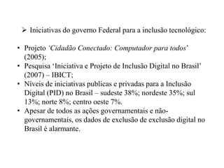  Iniciativas do governo Federal para a inclusão tecnológico:

• Projeto „Cidadão Conectado: Computador para todos‟
  (2005);
• Pesquisa „Iniciativa e Projeto de Inclusão Digital no Brasil‟
  (2007) – IBICT;
• Níveis de iniciativas publicas e privadas para a Inclusão
  Digital (PID) no Brasil – sudeste 38%; nordeste 35%; sul
  13%; norte 8%; centro oeste 7%.
• Apesar de todos as ações governamentais e não-
  governamentais, os dados de exclusão de exclusão digital no
  Brasil é alarmante.
 