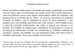 CONSIDERAÇÕES FINAIS


Pensar em politicas publicas para a juventude, deve antes, compreender a juventude
com um sujeito capaz de transformar seus espaço social. Não somente detectara-lo
como um problema social, como alguns conservadores temam em reafirmar, mas
proporciona-los os direitos que os cabem. As diversas experiências do programa
Conexões de Saberes, traz as realidades de jovens de meios populares, e suas
ligações com a universidade, percebendo que a não somente a universidade/escola,
é capaz de transmitir conhecimento, mas todos os espaços que formam o ser
humano. Este trabalho da enfoque para a importância de democratizar o acesso as
tecnologias de informação, levando em consideração as múltiplas realidades da
juventude. Contudo, este trabalho visa com transformar juntos com outros jovens a
realidade estabelecida. Pois como o próprio Freire destaca.


“Nossas lutas de hoje não significa que necessariamente conquistaremos mudanças, mas
sem que haja essa luta, hoje, talvez as gerações futuras tenham de lutar muito mais. A
história não termina em nós: ela segue adiante”. ( FREIRE, Paulo; 2001).
 