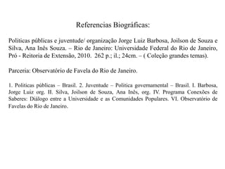 Referencias Biográficas:

Politicas públicas e juventude/ organização Jorge Luiz Barbosa, Joilson de Souza e
Silva, Ana Inês Souza. – Rio de Janeiro: Universidade Federal do Rio de Janeiro,
Pró - Reitoria de Extensão, 2010. 262 p.; il.; 24cm. – ( Coleção grandes temas).

Parceria: Observatório de Favela do Rio de Janeiro.

1. Politicas públicas – Brasil. 2. Juventude – Politica governamental – Brasil. I. Barbosa,
Jorge Luiz org. II. Silva, Joilson de Souza, Ana Inês, org. IV. Programa Conexões de
Saberes: Diálogo entre a Universidade e as Comunidades Populares. VI. Observatório de
Favelas do Rio de Janeiro.
 