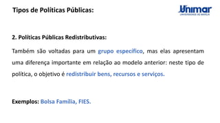 Tipos de Políticas Públicas:
2. Políticas Públicas Redistributivas:
Também são voltadas para um grupo específico, mas elas apresentam
uma diferença importante em relação ao modelo anterior: neste tipo de
política, o objetivo é redistribuir bens, recursos e serviços.
Exemplos: Bolsa Família, FIES.
 