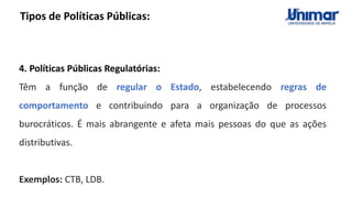 Tipos de Políticas Públicas:
4. Políticas Públicas Regulatórias:
Têm a função de regular o Estado, estabelecendo regras de
comportamento e contribuindo para a organização de processos
burocráticos. É mais abrangente e afeta mais pessoas do que as ações
distributivas.
Exemplos: CTB, LDB.
 