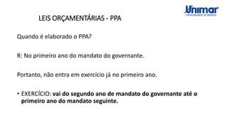 LEIS ORÇAMENTÁRIAS - PPA
Quando é elaborado o PPA?
R: No primeiro ano do mandato do governante.
Portanto, não entra em exercício já no primeiro ano.
• EXERCÍCIO: vai do segundo ano de mandato do governante até o
primeiro ano do mandato seguinte.
 