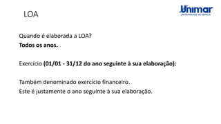 LOA
Quando é elaborada a LOA?
Todos os anos.
Exercício (01/01 - 31/12 do ano seguinte à sua elaboração):
Também denominado exercício financeiro.
Este é justamente o ano seguinte à sua elaboração.
 