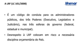 A LRF (LC 101/2000)
• É um código de conduta para os administradores
públicos, dos três Poderes (Executivo, Legislativo e
Judiciário), nas três esferas de governo (federal,
estadual e municipal).
• Desrespeito à LRF colocam em risco a necessária
disciplina orçamentária do País.
 