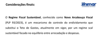 Considerações finais:
O Regime Fiscal Sustentável, conhecido como Novo Arcabouço Fiscal
(PLP 93/2023), é um mecanismo de controle do endividamento que
substitui o Teto de Gastos, atualmente em vigor, por um regime scal
sustentável focado no equilíbrio entre arrecadação e despesas.
 