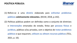 (1) Refere-se à uma diretriz elaborada para enfrentar problemas
públicos coletivamente relevantes. (KELM, 2018, p.142).
(2) Políticas públicas podem ser definidas como o conjunto de diretrizes
e intervenções emanadas do estado, feitas por pessoas físicas e
jurídicas, públicas e/ou privadas, com o objetivo de tratar problemas
públicos e que requerem, utilizam ou afetam recursos públicos (TCU,
2021, p. 10).
POLÍTICA PÚBLICA:
 