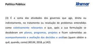 (3) É a soma das atividades dos governos que age, direta ou
indiretamente, no tratamento ou resolução de problemas entendidos
como coletivamente relevantes e que, após a sua formulação se
desdobram em planos, programas, projetos e ficam submetidas ao
acompanhamento e avaliação das decisões e análises (quem obtém o
quê, quando, como) (KELM, 2018, p.142).
Política Pública:
 