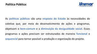 As políticas públicas são uma resposta do Estado às necessidades do
coletivo que, por meio do desenvolvimento de ações e programas,
objetivam o bem-comum e a diminuição da desigualdade social. Esses
programas e ações precisam ser estruturados de maneira funcional e
sequencial para tornar possível a produção e organização do projeto.
Política Pública:
 