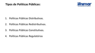 Tipos de Políticas Públicas:
1. Políticas Públicas Distributivas.
2. Políticas Públicas Redistributivas.
3. Políticas Públicas Constitutivas.
4. Políticas Públicas Regulatórias
 