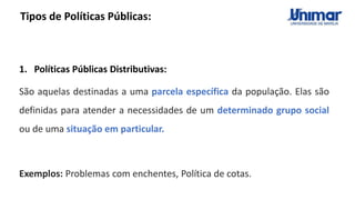 Tipos de Políticas Públicas:
1. Políticas Públicas Distributivas:
São aquelas destinadas a uma parcela específica da população. Elas são
definidas para atender a necessidades de um determinado grupo social
ou de uma situação em particular.
Exemplos: Problemas com enchentes, Política de cotas.
 