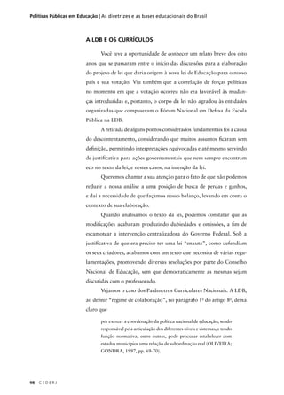 Políticas Públicas em Educação | As diretrizes e as bases educacionais do Brasil 
98 C E D E R J 
A LDB E OS CURRÍCULOS 
Você teve a oportunidade de conhecer um relato breve dos oito 
anos que se passaram entre o início das discussões para a elaboração 
do projeto de lei que daria origem à nova lei de Educação para o nosso 
país e sua votação. Viu também que a correlação de forças políticas 
no momento em que a votação ocorreu não era favorável às mudan-ças 
introduzidas e, portanto, o corpo da lei não agradou às entidades 
organizadas que compuseram o Fórum Nacional em Defesa da Escola 
Pública na LDB. 
A retirada de alguns pontos considerados fundamentais foi a causa 
do descontentamento, considerando que muitos assuntos fi caram sem 
defi nição, permitindo interpretações equivocadas e até mesmo servindo 
de justifi cativa para ações governamentais que nem sempre encontram 
eco no texto da lei, e nestes casos, na intenção da lei. 
Queremos chamar a sua atenção para o fato de que não podemos 
reduzir a nossa análise a uma posição de busca de perdas e ganhos, 
e daí a necessidade de que façamos nosso balanço, levando em conta o 
contexto de sua elaboração. 
Quando analisamos o texto da lei, podemos constatar que as 
modifi cações acabaram produzindo dubiedades e omissões, a fi m de 
escamotear a intervenção centralizadora do Governo Federal. Sob a 
justifi cativa de que era preciso ter uma lei “enxuta”, como defendiam 
os seus criadores, acabamos com um texto que necessita de várias regu-lamentações, 
promovendo diversas resoluções por parte do Conselho 
Nacional de Educação, sem que democraticamente as mesmas sejam 
discutidas com o professorado. 
Vejamos o caso dos Parâmetros Curriculares Nacionais. A LDB, 
ao defi nir “regime de colaboração”, no parágrafo 1o do artigo 8o, deixa 
claro que 
por exercer a coordenação da política nacional de educação, sendo 
responsável pela articulação dos diferentes níveis e sistemas, e tendo 
função normativa, entre outras, pode procurar estabelecer com 
estados municípios uma relação de subordinação real (OLIVEIRA; 
GONDRA, 1997, pp. 69-70). 
 