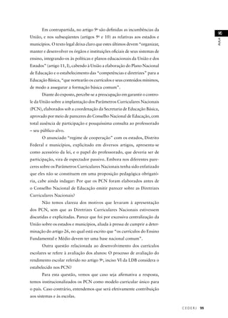 C E D E R J 99 
AULA 8 
Em contrapartida, no artigo 9o são defi nidas as incumbências da 
União, e nos subseqüentes (artigos 9o e 10) as relativas aos estados e 
municípios. O texto legal deixa claro que estes últimos devem “organizar, 
manter e desenvolver os órgãos e instituições ofi ciais de seus sistemas de 
ensino, integrando-os às políticas e planos educacionais da União e dos 
Estados” (artigo 11, I), cabendo à União a elaboração do Plano Nacional 
de Educação e o estabelecimento das “competências e diretrizes” para a 
Educação Básica, “que nortearão os currículos e seus conteúdos mínimos, 
de modo a assegurar a formação básica comum”. 
Diante do exposto, percebe-se a preocupação em garantir o contro-le 
da União sobre a implantação dos Parâmetros Curriculares Nacionais 
(PCN), elaborados sob a coordenação da Secretaria de Educação Básica, 
aprovado por meio de pareceres do Conselho Nacional de Educação, com 
total ausência de participação e pouquíssima consulta ao professorado 
– seu público-alvo. 
O anunciado “regime de cooperação” com os estados, Distrito 
Federal e municípios, explicitado em diversos artigos, apresenta-se 
como acessório da lei, e o papel do professorado, que deveria ser de 
participação, vira de espectador passivo. Embora nos diferentes pare-ceres 
sobre os Parâmetros Curriculares Nacionais tenha sido enfatizado 
que eles não se constituem em uma proposição pedagógica obrigató-ria, 
cabe ainda indagar: Por que os PCN foram elaborados antes de 
o Conselho Nacional de Educação emitir parecer sobre as Diretrizes 
Curriculares Nacionais? 
Não temos clareza dos motivos que levaram à apresentação 
dos PCN, sem que as Diretrizes Curriculares Nacionais estivessem 
discutidas e explicitadas. Parece que foi por excessiva centralização da 
União sobre os estados e municípios, aliada à pressa de cumprir a deter-minação 
do artigo 26, no qual está escrito que “os currículos do Ensino 
Fundamental e Médio devem ter uma base nacional comum”. 
Outra questão relacionada ao desenvolvimento dos currículos 
escolares se refere à avaliação dos alunos: O processo de avaliação do 
rendimento escolar referido no artigo 9o, inciso VI da LDB considera o 
estabelecido nos PCN? 
Para esta questão, vemos que caso seja afi rmativa a resposta, 
temos institucionalizados os PCN como modelo curricular único para 
o país. Caso contrário, entendemos que será efetivamente contribuição 
aos sistemas e às escolas. 
 
