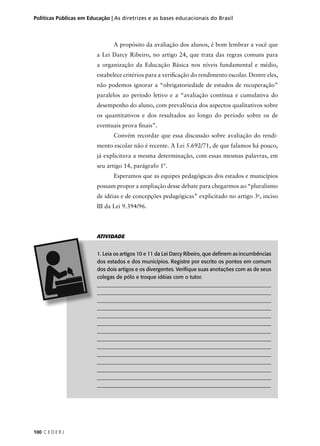 Políticas Públicas em Educação | As diretrizes e as bases educacionais do Brasil 
100 C E D E R J 
A propósito da avaliação dos alunos, é bom lembrar a você que 
a Lei Darcy Ribeiro, no artigo 24, que trata das regras comuns para 
a organização da Educação Básica nos níveis fundamental e médio, 
estabelece critérios para a verifi cação do rendimento escolar. Dentre eles, 
não podemos ignorar a “obrigatoriedade de estudos de recuperação” 
paralelos ao período letivo e a “avaliação contínua e cumulativa do 
desempenho do aluno, com prevalência dos aspectos qualitativos sobre 
os quantitativos e dos resultados ao longo do período sobre os de 
eventuais prova fi nais”. 
Convém recordar que essa discussão sobre avaliação do rendi-mento 
escolar não é recente. A Lei 5.692/71, de que falamos há pouco, 
já explicitava a mesma determinação, com essas mesmas palavras, em 
seu artigo 14, parágrafo 1º. 
Esperamos que as equipes pedagógicas dos estados e municípios 
possam propor a ampliação desse debate para chegarmos ao “pluralismo 
de idéias e de concepções pedagógicas” explicitado no artigo 3o, inciso 
III da Lei 9.394/96. 
ATIVIDADE 
1. Leia os artigos 10 e 11 da Lei Darcy Ribeiro, que defi nem as incumbências 
dos estados e dos municípios. Registre por escrito os pontos em comum 
dos dois artigos e os divergentes. Verifi que suas anotações com as de seus 
colegas de pólo e troque idéias com o tutor. 
___________________________________________________________________ 
___________________________________________________________________ 
___________________________________________________________________ 
___________________________________________________________________ 
___________________________________________________________________ 
___________________________________________________________________ 
___________________________________________________________________ 
___________________________________________________________________ 
___________________________________________________________________ 
___________________________________________________________________ 
___________________________________________________________________ 
___________________________________________________________________ 
___________________________________________________________________ 
_________________________________________________________________ 
 