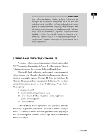 C E D E R J 101 
AULA 8 
A ESTRUTURA DA EDUCAÇÃO ESCOLAR NA LDB 
A estrutura e o funcionamento da educação básica, tratados na Lei 
9.394/96, resgatam algumas idéias do Projeto de LDB, oriundo da Câmara 
Federal, em detrimento das propostas do Projeto Darcy Ribeiro. 
O artigo 21 divide a educação escolar em dois níveis: a educação 
básica, formada pela Educação Infantil, Ensino Fundamental e Ensino 
Médio, e a educação superior. O artigo 22 defi ne as fi nalidades da 
Educação Básica com redação equivalente à da Câmara. Por obedecer 
a um critério diferente quanto aos níveis de educação, o Projeto Darcy 
Ribeiro previa: 
I – educação infantil; 
II – ensino fundamental, com cinco anos; 
III – ensino médio, dividido em ginásio e curso preparatório 
para o ensino superior; 
IV – ensino superior. 
O Projeto Darcy Ribeiro apresentava uma concepção diferente 
de educação e, portanto, constata-se a ausência do termo “educação 
básica”. O objetivo do Ensino Médio se apresentava como preparação 
para o Ensino Superior, contrário ao texto legal aprovado: etapa fi nal 
da educação básica. 
COMENTÁRIO 
Você verifi cou que tanto os estados e o Distrito Federal como os 
municípios têm incumbências determinadas em lei, das quais não 
poderão se eximir. Uma delas é a obrigatoriedade de oferecimento 
gratuito do Ensino Fundamental, sendo que, para os municípios, esta 
oferta é prioritária, enquanto para os estados a prioridade é o Ensino 
Médio, desde que atendida toda a população, independentemente 
da idade, no Ensino Fundamental. Outro ponto importante a ser 
destacado é a possibilidade de os municípios se integrarem com o 
estado ao qual pertencem, compondo com ele um sistema único 
de educação básica. 
 