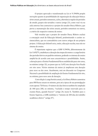 Políticas Públicas em Educação | As diretrizes e as bases educacionais do Brasil 
102 C E D E R J 
O projeto aprovado e transformado na Lei no 9.394/96 propôs 
inovações quanto às possibilidades de organização da educação básica: 
séries anuais, períodos semestrais, ciclos, alternância regular de períodos 
de estudo, grupos não-seriados e outras (artigo 23), como você viu na 
aula anterior. Isso contrariava o projeto do senador Darcy Ribeiro, que 
previa a manutenção das séries anuais, períodos semestrais ou outros, 
a critério do respectivo sistema de ensino. 
Vale ressaltar que o projeto do senador Darcy Ribeiro excluía 
a concepção atual de Educação Infantil, predominando o caráter as-sistencialista, 
que era contraditório com outros artigos de seu próprio 
projeto. A Educação Infantil seria, então, educação escolar, mas não no 
sistema de ensino. 
É importante registrar que a LDB 9.394/96, diferentemente da 
Lei 5.692/71, estabeleceu a duração das etapas de ensino e a carga horária 
dos períodos letivos em padrões mínimos, podendo os sistemas de ensino 
ampliá-las de acordo com suas características e possibilidades. Assim, 
a duração para o Ensino Fundamental fi cou estabelecida para oito anos, 
no mínimo (artigo 32), ao passo que na 5.692 esta duração fora fi xada 
em oito anos. Vários sistemas de ensino já ampliaram esta duração 
para nove ou dez anos. Atualmente, está em discussão no Congresso 
Nacional a possibilidade de ampliação do Ensino Fundamental de oito, 
no mínimo, para nove anos de duração. 
Com relação à carga horária anual, a Lei Darcy Ribeiro aumentou 
para 800 horas anuais no mínimo, pois até a época de sua promulgação 
eram apenas 720 horas. O número de dias letivos também foi ampliado 
de 180 para 200, no mínimo, “excluído o tempo reservado para os 
exames fi nais, quando houver” (artigo 24, inciso I). Também para o 
Ensino Superior, a LDB estabelece o “mínimo de 200 dias de trabalho 
acadêmico efetivo” (artigo 47). 
 