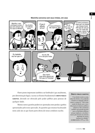 C E D E R J 103 
AULA 8 
DIREITO PÚBLICO SUBJETIVO 
É um direito social, ou seja, 
todos têm direito a ele, podendo 
o Estado ser obrigado judicial-mente 
a cumpri-lo. “Não existe 
estado de direito sem o reco-nhecimento 
de direitos públicos 
subjetivos. Eles constituem 
também uma grande garantia 
para as liberdades públicas, 
porque implicam o reconheci-mento 
pelo Estado da eminente 
dignidade da pessoa 
humana do cidadão” 
(SOIBELMAN, 1979, p. 130). 
Maninha conversa com seus irmãos, em casa 
Maninha, a sua 
professora avisou 
que esta semana vai 
ter aula no sábado? 
Eu já sabia. 
É o sábado 
letivo. 
O que é 
sábado 
letivo? 
A sua professora 
não explicou, não? 
Vai sim, Bê. 
A lei vale para todos. 
Outro ponto importante também a ser lembrado é que atualmente, 
por determinação legal, o acesso ao Ensino Fundamental é DIREITO PÚBLICO 
SUBJETIVO, devendo ser oferecido pelo poder público para pessoas de 
qualquer idade. 
Muitas outras questões podem ser apontadas entre perdas e ganhos 
apresentados pelo texto aprovado. As questões que estamos focalizando 
nesta aula são as que fazem parte direta de nosso cotidiano escolar. 
Ela só 
falou que vai 
ter aula. 
A minha professora 
disse que a lei manda 
as crianças terem 
200 dias de aula por 
ano. Por causa dos 
feriados, vamos ter 
aula no sábado. 
Eu também 
vou ter que ir? 
Que chato! 
Logo neste sábado que 
tem jogo do Flamengo! 
 