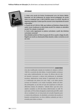 Políticas Públicas em Educação | As diretrizes e as bases educacionais do Brasil 
104 C E D E R J 
ATIVIDADE 
2. Visite uma escola de Ensino Fundamental e/ou de Ensino Médio. 
Entreviste um dos professores da equipe técnico-pedagógica da escola 
sobre as mudanças que a LDB 9.394/96 causou na escola. Faça-lhe as 
seguintes perguntas e outras que lhe ocorram como importantes de serem 
respondidas: 
a. A partir da Lei 9.394 de 1996, que instituiu as Diretrizes e Bases da Edu-cação, 
houve mudanças na rotina desta escola? Em relação ao calendário 
escolar? Em relação à matrícula? 
b. Como vocês organizaram os planos curriculares a partir das diretrizes 
curriculares nacionais? 
Esta atividade poderá ser feita em grupos de três ou quatro colegas de pólo. 
Registre por escrito as observações feitas durante a visita e comente-as com 
seu tutor. 
___________________________________________________________________ 
___________________________________________________________________ 
___________________________________________________________________ 
___________________________________________________________________ 
___________________________________________________________________ 
___________________________________________________________________ 
___________________________________________________________________ 
___________________________________________________________________ 
___________________________________________________________________ 
___________________________________________________________________ 
___________________________________________________________________ 
___________________________________________________________________ 
_________________________________________________________________ 
COMENTÁRIO 
Uma das modifi cações notadas de imediato em relação à LDB de 
1996 foi o aumento dos dias letivos. A escola brasileira começava 
suas aulas, tradicionalmente, em março. Os últimos dias do mês 
de fevereiro marcavam o retorno dos professores às atividades 
escolares, dedicando-se nesse tempo à organização das turmas 
e à elaboração dos planos de curso. Hoje, o ano letivo precisa 
começar em fevereiro e, em muitos municípios, devido aos feria-dos 
prolongados, ou aos dias em que são suspensas as aulas por 
diferentes motivos, foi instituído o “sábado letivo”, que tem como 
objetivo completar os 200 dias letivos determinados na LDB. Por 
outro lado, os PCN, embora divulgados amplamente pelo MEC, ainda 
não se constituem em um documento de consulta freqüente para 
a maioria dos professores. As atividades curriculares das escolas se 
baseiam, principalmente, nos livros didáticos adotados por elas e 
enviados para todos os alunos. 
 