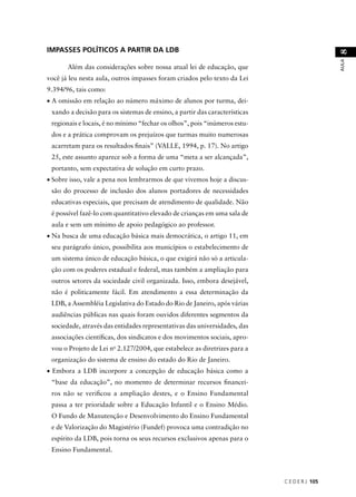 C E D E R J 105 
AULA 8 
IMPASSES POLÍTICOS A PARTIR DA LDB 
Além das considerações sobre nossa atual lei de educação, que 
você já leu nesta aula, outros impasses foram criados pelo texto da Lei 
9.394/96, tais como: 
• A omissão em relação ao número máximo de alunos por turma, dei-xando 
a decisão para os sistemas de ensino, a partir das características 
regionais e locais, é no mínimo “fechar os olhos”, pois “inúmeros estu-dos 
e a prática comprovam os prejuízos que turmas muito numerosas 
acarretam para os resultados fi nais” (VALLE, 1994, p. 17). No artigo 
25, este assunto aparece sob a forma de uma “meta a ser alcançada”, 
portanto, sem expectativa de solução em curto prazo. 
• Sobre isso, vale a pena nos lembrarmos de que vivemos hoje a discus-são 
do processo de inclusão dos alunos portadores de necessidades 
educativas especiais, que precisam de atendimento de qualidade. Não 
é possível fazê-lo com quantitativo elevado de crianças em uma sala de 
aula e sem um mínimo de apoio pedagógico ao professor. 
• Na busca de uma educação básica mais democrática, o artigo 11, em 
seu parágrafo único, possibilita aos municípios o estabelecimento de 
um sistema único de educação básica, o que exigirá não só a articula-ção 
com os poderes estadual e federal, mas também a ampliação para 
outros setores da sociedade civil organizada. Isso, embora desejável, 
não é politicamente fácil. Em atendimento a essa determinação da 
LDB, a Assembléia Legislativa do Estado do Rio de Janeiro, após várias 
audiências públicas nas quais foram ouvidos diferentes segmentos da 
sociedade, através das entidades representativas das universidades, das 
associações científi cas, dos sindicatos e dos movimentos sociais, apro-vou 
o Projeto de Lei no 2.127/2004, que estabelece as diretrizes para a 
organização do sistema de ensino do estado do Rio de Janeiro. 
• Embora a LDB incorpore a concepção de educação básica como a 
“base da educação”, no momento de determinar recursos fi nancei-ros 
não se verifi cou a ampliação destes, e o Ensino Fundamental 
passa a ter prioridade sobre a Educação Infantil e o Ensino Médio. 
O Fundo de Manutenção e Desenvolvimento do Ensino Fundamental 
e de Valorização do Magistério (Fundef) provoca uma contradição no 
espírito da LDB, pois torna os seus recursos exclusivos apenas para o 
Ensino Fundamental. 
 
