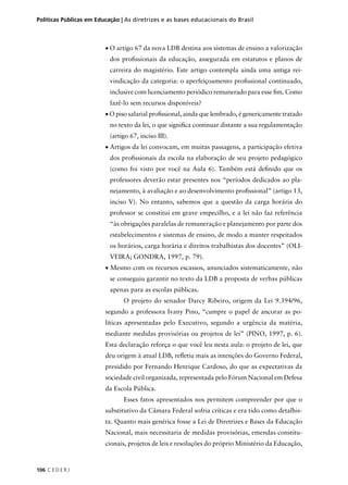 Políticas Públicas em Educação | As diretrizes e as bases educacionais do Brasil 
106 C E D E R J 
• O artigo 67 da nova LDB destina aos sistemas de ensino a valorização 
dos profi ssionais da educação, assegurada em estatutos e planos de 
carreira do magistério. Este artigo contempla ainda uma antiga rei-vindicação 
da categoria: o aperfeiçoamento profi ssional continuado, 
inclusive com licenciamento periódico remunerado para esse fi m. Como 
fazê-lo sem recursos disponíveis? 
• O piso salarial profi ssional, ainda que lembrado, é genericamente tratado 
no texto da lei, o que signifi ca continuar distante a sua regulamentação 
(artigo 67, inciso III). 
• Artigos da lei convocam, em muitas passagens, a participação efetiva 
dos profi ssionais da escola na elaboração de seu projeto pedagógico 
(como foi visto por você na Aula 6). Também está defi nido que os 
professores deverão estar presentes nos “períodos dedicados ao pla-nejamento, 
à avaliação e ao desenvolvimento profi ssional” (artigo 13, 
inciso V). No entanto, sabemos que a questão da carga horária do 
professor se constitui em grave empecilho, e a lei não faz referência 
“às obrigações paralelas de remuneração e planejamento por parte dos 
estabelecimentos e sistemas de ensino, de modo a manter respeitados 
os horários, carga horária e direitos trabalhistas dos docentes” (OLI-VEIRA; 
GONDRA, 1997, p. 79). 
• Mesmo com os recursos escassos, anunciados sistematicamente, não 
se conseguiu garantir no texto da LDB a proposta de verbas públicas 
apenas para as escolas públicas. 
O projeto do senador Darcy Ribeiro, origem da Lei 9.394/96, 
segundo a professora Ivany Pino, “cumpre o papel de ancorar as po-líticas 
apresentadas pelo Executivo, segundo a urgência da matéria, 
mediante medidas provisórias ou projetos de lei” (PINO, 1997, p. 6). 
Esta declaração reforça o que você leu nesta aula: o projeto de lei, que 
deu origem à atual LDB, refl etiu mais as intenções do Governo Federal, 
presidido por Fernando Henrique Cardoso, do que as expectativas da 
sociedade civil organizada, representada pelo Fórum Nacional em Defesa 
da Escola Pública. 
Esses fatos apresentados nos permitem compreender por que o 
substitutivo da Câmara Federal sofria críticas e era tido como detalhis-ta. 
Quanto mais genérica fosse a Lei de Diretrizes e Bases da Educação 
Nacional, mais necessitaria de medidas provisórias, emendas constitu-cionais, 
projetos de leis e resoluções do próprio Ministério da Educação, 
 
