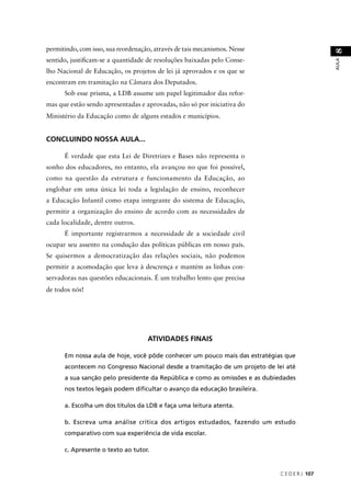 C E D E R J 107 
AULA 8 
permitindo, com isso, sua reordenação, através de tais mecanismos. Nesse 
sentido, justifi cam-se a quantidade de resoluções baixadas pelo Conse-lho 
Nacional de Educação, os projetos de lei já aprovados e os que se 
encontram em tramitação na Câmara dos Deputados. 
Sob esse prisma, a LDB assume um papel legitimador das refor-mas 
que estão sendo apresentadas e aprovadas, não só por iniciativa do 
Ministério da Educação como de alguns estados e municípios. 
CONCLUINDO NOSSA AULA... 
É verdade que esta Lei de Diretrizes e Bases não representa o 
sonho dos educadores, no entanto, ela avançou no que foi possível, 
como na questão da estrutura e funcionamento da Educação, ao 
englobar em uma única lei toda a legislação de ensino, reconhecer 
a Educação Infantil como etapa integrante do sistema de Educação, 
permitir a organização do ensino de acordo com as necessidades de 
cada localidade, dentre outros. 
É importante registrarmos a necessidade de a sociedade civil 
ocupar seu assento na condução das políticas públicas em nosso país. 
Se quisermos a democratização das relações sociais, não podemos 
permitir a acomodação que leva à descrença e mantém as linhas con-servadoras 
nas questões educacionais. É um trabalho lento que precisa 
de todos nós! 
ATIVIDADES FINAIS 
Em nossa aula de hoje, você pôde conhecer um pouco mais das estratégias que 
acontecem no Congresso Nacional desde a tramitação de um projeto de lei até 
a sua sanção pelo presidente da República e como as omissões e as dubiedades 
nos textos legais podem difi cultar o avanço da educação brasileira. 
a. Escolha um dos títulos da LDB e faça uma leitura atenta. 
b. Escreva uma análise crítica dos artigos estudados, fazendo um estudo 
comparativo com sua experiência de vida escolar. 
c. Apresente o texto ao tutor. 
 