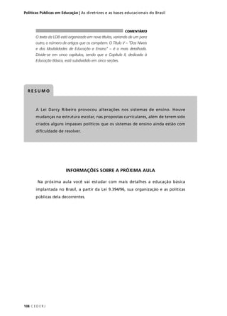 Políticas Públicas em Educação | As diretrizes e as bases educacionais do Brasil 
O texto da LDB está organizado em nove títulos, variando de um para 
outro, o número de artigos que os compõem. O Título V – “Dos Níveis 
e das Modalidades de Educação e Ensino” – é o mais detalhado. 
Divide-se em cinco capítulos, sendo que o Capítulo II, dedicado à 
Educação Básica, está subdividido em cinco seções. 
RESUMO 
COMENTÁRIO 
A Lei Darcy Ribeiro provocou alterações nos sistemas de ensino. Houve 
mudanças na estrutura escolar, nas propostas curriculares, além de terem sido 
criados alguns impasses políticos que os sistemas de ensino ainda estão com 
difi culdade de resolver. 
108 C E D E R J 
INFORMAÇÕES SOBRE A PRÓXIMA AULA 
Na próxima aula você vai estudar com mais detalhes a educação básica 
implantada no Brasil, a partir da Lei 9.394/96, sua organização e as políticas 
públicas dela decorrentes. 
 