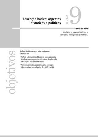 Educação básica: aspectos 
históricos e políticos 
objetivos 
9 
Meta da aula 
AULA 
Conhecer os aspectos históricos e 
políticos da educação básica no Brasil. 
Ao fi nal da leitura desta aula, você deverá 
ser capaz de: 
• Refl etir sobre as difi culdades de universalização 
do oferecimento gratuito das etapas da educação 
básica para todos os brasileiros. 
• Nomear as mudanças ocorridas na educação 
básica, após a promulgação da LDB 9.394/96. 
 